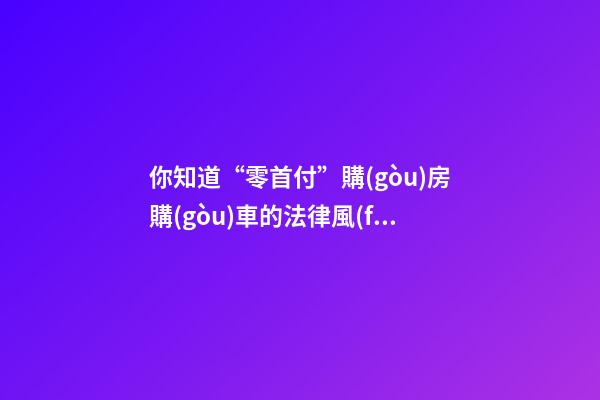 你知道“零首付”購(gòu)房購(gòu)車的法律風(fēng)險(xiǎn)嗎？